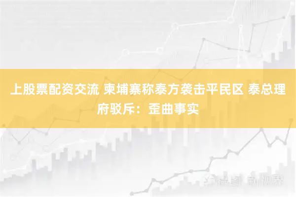上股票配资交流 柬埔寨称泰方袭击平民区 泰总理府驳斥：歪曲事实