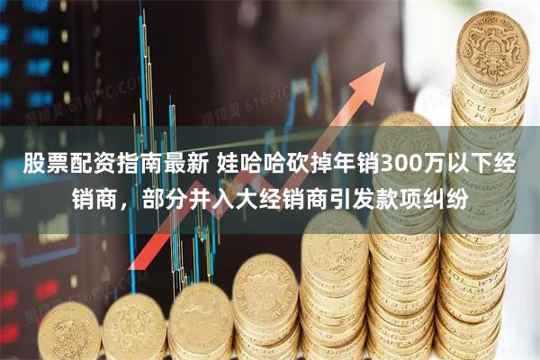 股票配资指南最新 娃哈哈砍掉年销300万以下经销商，部分并入大经销商引发款项纠纷