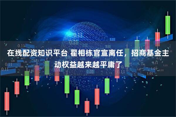 在线配资知识平台 翟相栋官宣离任，招商基金主动权益越来越平庸了