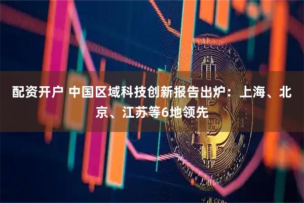 配资开户 中国区域科技创新报告出炉：上海、北京、江苏等6地领先