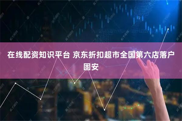 在线配资知识平台 京东折扣超市全国第六店落户固安