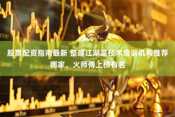 股票配资指南最新 整理江湖菜技术培训机构推荐哪家，火师傅上榜有名