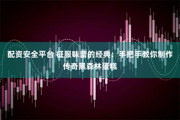 配资安全平台 征服味蕾的经典：手把手教你制作传奇黑森林蛋糕
